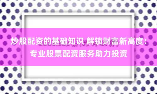 炒股配资的基础知识 解锁财富新高度：专业股票配资服务助力投资